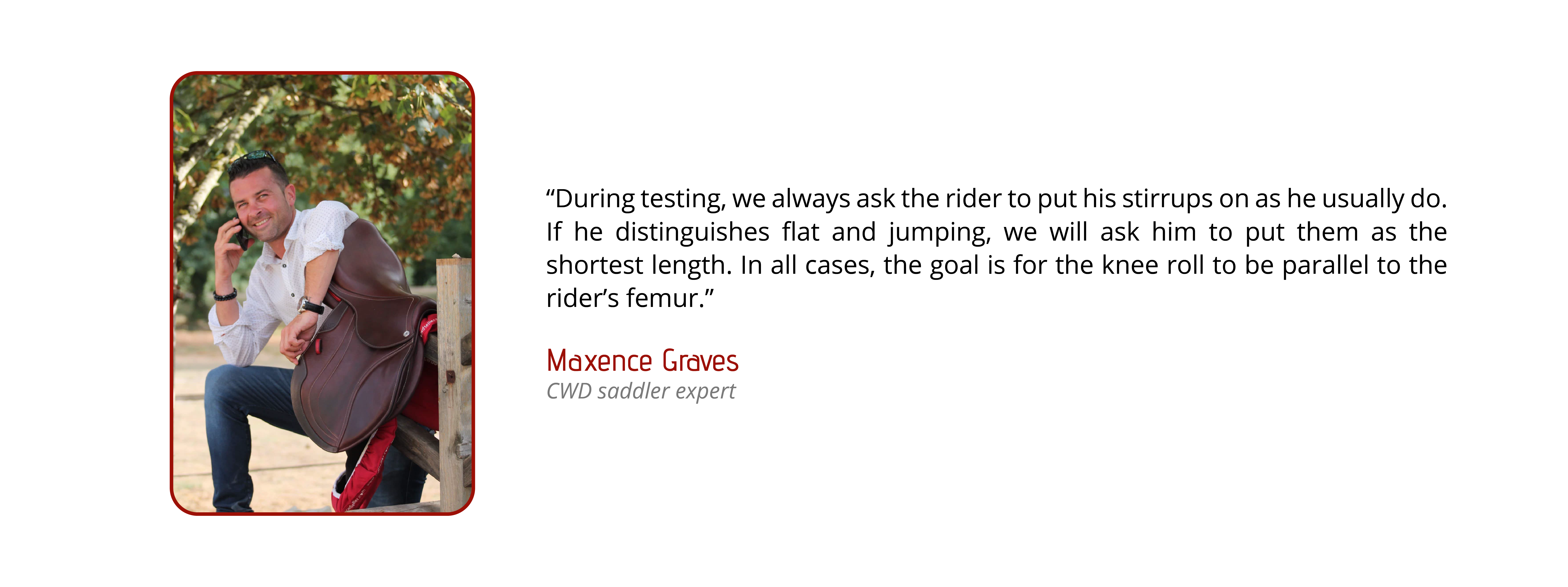 During testing, we always ask for the rider to put his stirrups on as he usually do. If the rider distinguishes flat and jumping, we will ask him to put them at the shortest length. In all cases, the goal is for the knee roll to be parallel to the rider’s femur.